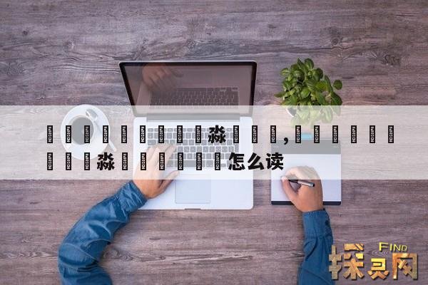 馫龘飝鱻灥麤靐飍朤淼馫譶龘,馫龘飝鱻灥麤靐飍朤淼馫譶龘灥靐馫怎么读