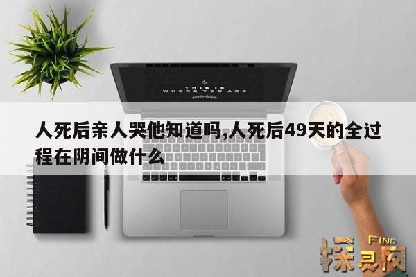 人死后亲人哭他知道吗,人死后49天的全过程在阴间做什么