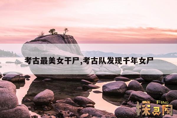 考古最美女干尸,考古队发现千年女尸