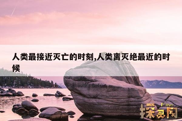 人类最接近灭亡的时刻,人类离灭绝最近的时候