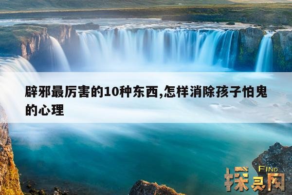 辟邪最厉害的10种东西,怎样消除孩子怕鬼的心理