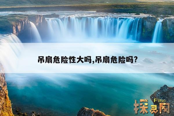 吊扇危险性大吗,吊扇危险吗?
