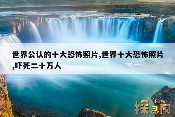 世界公认的十大恐怖照片,世界十大恐怖照片,吓死二十万人