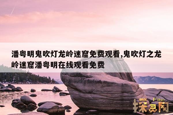 潘粤明鬼吹灯龙岭迷窟免费观看,鬼吹灯之龙岭迷窟潘粤明在线观看免费